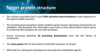 Target protein structure
• The authors concluded that a novel GKA activation pharmacophore model appeared in
the optimal QSAR equation.
• The resulting pharmacophore model yielded a good receiver operating characteristic on
validation, and therefore this information was used as three-dimensional search query
to screen the NCI database for new GKA activators
• Virtual screening identified 10 promising bioactivators from the NCI library of
compounds.
• The most potent NCI hit illustrated 6.3-fold GKA activation at 10 μM
• GKA leads for subsequent development into potential antidiabetic agents .
 