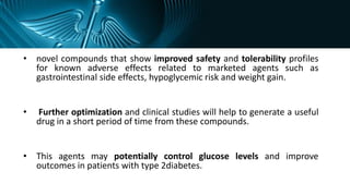 • novel compounds that show improved safety and tolerability profiles
for known adverse effects related to marketed agents such as
gastrointestinal side effects, hypoglycemic risk and weight gain.
• Further optimization and clinical studies will help to generate a useful
drug in a short period of time from these compounds.
• This agents may potentially control glucose levels and improve
outcomes in patients with type 2diabetes.
 