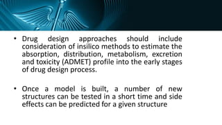 • Drug design approaches should include
consideration of insilico methods to estimate the
absorption, distribution, metabolism, excretion
and toxicity (ADMET) profile into the early stages
of drug design process.
• Once a model is built, a number of new
structures can be tested in a short time and side
effects can be predicted for a given structure
 
