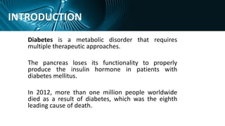 INTRODUCTION
Diabetes is a metabolic disorder that requires
multiple therapeutic approaches.
The pancreas loses its functionality to properly
produce the insulin hormone in patients with
diabetes mellitus.
In 2012, more than one million people worldwide
died as a result of diabetes, which was the eighth
leading cause of death.
 