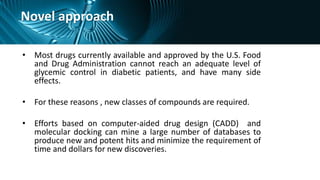 Novel approach
• Most drugs currently available and approved by the U.S. Food
and Drug Administration cannot reach an adequate level of
glycemic control in diabetic patients, and have many side
effects.
• For these reasons , new classes of compounds are required.
• Efforts based on computer-aided drug design (CADD) and
molecular docking can mine a large number of databases to
produce new and potent hits and minimize the requirement of
time and dollars for new discoveries.
 