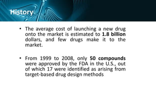 History
• The average cost of launching a new drug
onto the market is estimated to 1.8 billion
dollars, and few drugs make it to the
market.
• From 1999 to 2008, only 50 compounds
were approved by the FDA in the U.S., out
of which 17 were identified as arising from
target-based drug design methods
 