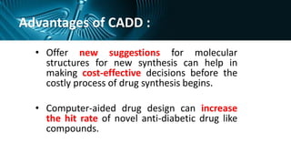 Advantages of CADD :
• Offer new suggestions for molecular
structures for new synthesis can help in
making cost-effective decisions before the
costly process of drug synthesis begins.
• Computer-aided drug design can increase
the hit rate of novel anti-diabetic drug like
compounds.
 