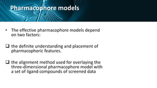 Pharmacophore models
• The effective pharmacophore models depend
on two factors:
 the definite understanding and placement of
pharmacophoric features.
 the alignment method used for overlaying the
three-dimensional pharmacophore model with
a set of ligand compounds of screened data
 