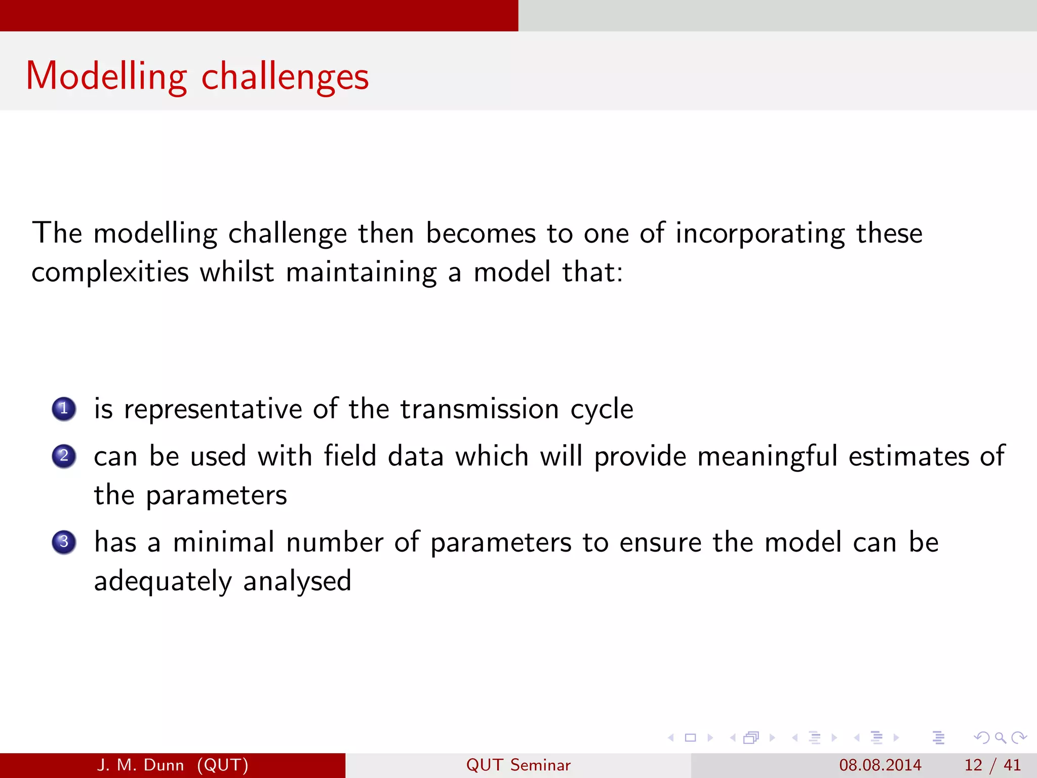 Modelling challenges
The modelling challenge then becomes to one of incorporating these
complexities whilst maintaining a model that:
1 is representative of the transmission cycle
2 can be used with ﬁeld data which will provide meaningful estimates of
the parameters
3 has a minimal number of parameters to ensure the model can be
adequately analysed
J. M. Dunn (QUT) QUT Seminar 08.08.2014 12 / 41
 