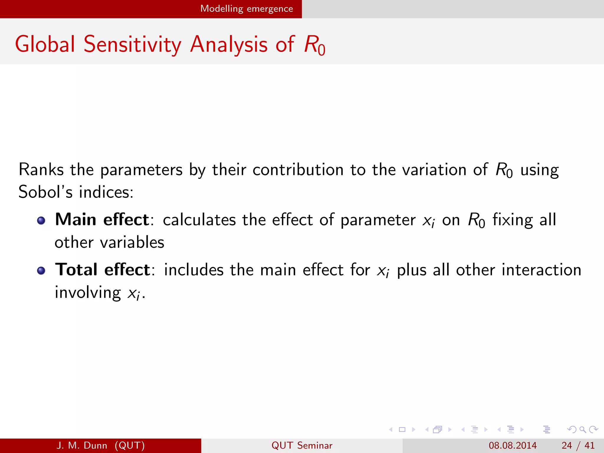 Modelling emergence
Global Sensitivity Analysis of R0
Ranks the parameters by their contribution to the variation of R0 using
Sobol’s indices:
Main eﬀect: calculates the eﬀect of parameter xi on R0 ﬁxing all
other variables
Total eﬀect: includes the main eﬀect for xi plus all other interaction
involving xi .
J. M. Dunn (QUT) QUT Seminar 08.08.2014 24 / 41
 