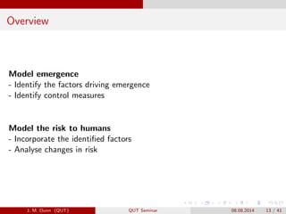 Overview
Model emergence
- Identify the factors driving emergence
- Identify control measures
Model the risk to humans
- Incorporate the identi?ed factors
- Analyse changes in risk
J. M. Dunn (QUT) QUT Seminar 08.08.2014 13 / 41
 