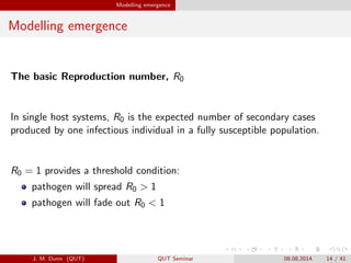 Modelling emergence
Modelling emergence
The basic Reproduction number, R0
In single host systems, R0 is the expected number of secondary cases
produced by one infectious individual in a fully susceptible population.
R0 = 1 provides a threshold condition:
pathogen will spread R0 > 1
pathogen will fade out R0 < 1
J. M. Dunn (QUT) QUT Seminar 08.08.2014 14 / 41
 