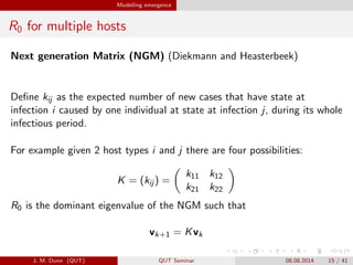Modelling emergence
R0 for multiple hosts
Next generation Matrix (NGM) (Diekmann and Heasterbeek)
De?ne kij as the expected number of new cases that have state at
infection i caused by one individual at state at infection j, during its whole
infectious period.
For example given 2 host types i and j there are four possibilities:
K = (kij ) =
k11 k12
k21 k22
R0 is the dominant eigenvalue of the NGM such that
vk+1 = Kvk
J. M. Dunn (QUT) QUT Seminar 08.08.2014 15 / 41
 