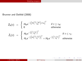 Modelling emergence
Brunner and Ostfeld (2008)
?ZN(t) = HNe
?1
2
ln
(t?N )
?N
/N
2
if t  N;
0 otherwise
?ZL(t) =
?
?
?
HE e
?1
2
t?E
?E
2
if t  L;
HLe
?1
2
ln
(t?L)
?L
2
+ HE e
?1
2
t?E
?E
2
otherwise
J. M. Dunn (QUT) QUT Seminar 08.08.2014 22 / 41
 