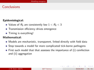 Modelling emergence
Conclusions
Epidemiological:
Values of R0 are consistently low 1 < R0 < 3
Transmission e?ciency drives emergence
Timing is everything!
Mathematical:
Models are mechanistic, transparent, linked directly with ?eld data
Step towards a model for more complicated tick-borne pathogens
First such model that that assesses the importance of (i) coinfection
and (ii) aggregation
J. M. Dunn (QUT) QUT Seminar 08.08.2014 34 / 41
 