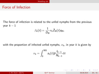Modelling risk
Force of Infection
The force of infection is related to the unfed nymphs from the previous
year k ? 1
k(t) =
1
DN
k
?ZN(t)qN.
with the proportion of infected unfed nymphs, k, in year k is given by
k =
365
0
aL(t)?p
Ik?1
Nk?1
dt
J. M. Dunn (QUT) QUT Seminar 08.08.2014 38 / 41
 