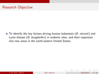 Research Objective
To identify the key factors driving human babesiosis (B. microti) and
Lyme disease (B. burgdorferi) in endemic sites, and their expansion
into new areas in the north-eastern United States.
J. M. Dunn (QUT) QUT Seminar 08.08.2014 7 / 41
 