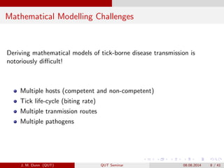 Mathematical Modelling Challenges
Deriving mathematical models of tick-borne disease transmission is
notoriously di?cult!
Multiple hosts (competent and non-competent)
Tick life-cycle (biting rate)
Multiple tranmission routes
Multiple pathogens
J. M. Dunn (QUT) QUT Seminar 08.08.2014 8 / 41
 