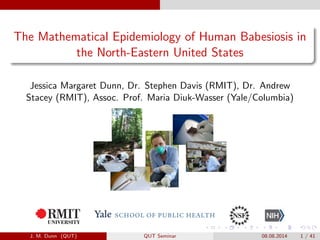 The Mathematical Epidemiology of Human Babesiosis in
the North-Eastern United States
Jessica Margaret Dunn, Dr. Stephen Davis (RMIT), Dr. Andrew
Stacey (RMIT), Assoc. Prof. Maria Diuk-Wasser (Yale/Columbia)
J. M. Dunn (QUT) QUT Seminar 08.08.2014 1 / 41
 