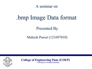 College of Engineering Pune (COEP)
Forerunners in Technical Education
A seminar on
.bmp Image Data format
Presented By
Mahesh Pawar (121697010)
 