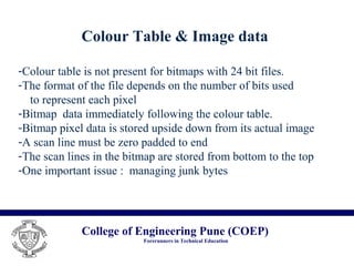 College of Engineering Pune (COEP)
Forerunners in Technical Education
Colour Table & Image data
-Colour table is not present for bitmaps with 24 bit files.
-The format of the file depends on the number of bits used
to represent each pixel
-Bitmap data immediately following the colour table.
-Bitmap pixel data is stored upside down from its actual image
-A scan line must be zero padded to end
-The scan lines in the bitmap are stored from bottom to the top
-One important issue : managing junk bytes
 