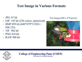 College of Engineering Pune (COEP)
Forerunners in Technical Education
Test Image in Various Formats
- JPG 67 kb
- GIF 185 kb (256 colors, optimized)
- BMP 899 kb (640*479*3/1024 =
898.125)
- TIF 902 kb
- PNG 418 kb
- RAW 900 kb
Test Image (640 x 479 pixels)
 