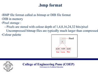 College of Engineering Pune (COEP)
Forerunners in Technical Education
.bmp format
-BMP file format called as bitmap or DIB file format
-DIB in memory
-Pixel storage :
- Pixels are stored with colour depth of 1,4,8,16,24,32 bits/pixel
Uncompressed bitmap files are typically much larger than compressed
-Colour palette
 