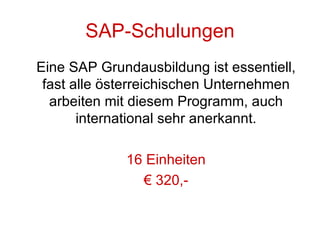 SAP-Schulungen Eine SAP Grundausbildung ist essentiell, fast alle österreichischen Unternehmen arbeiten mit diesem Programm, auch international sehr anerkannt. 16 Einheiten €  320,- 