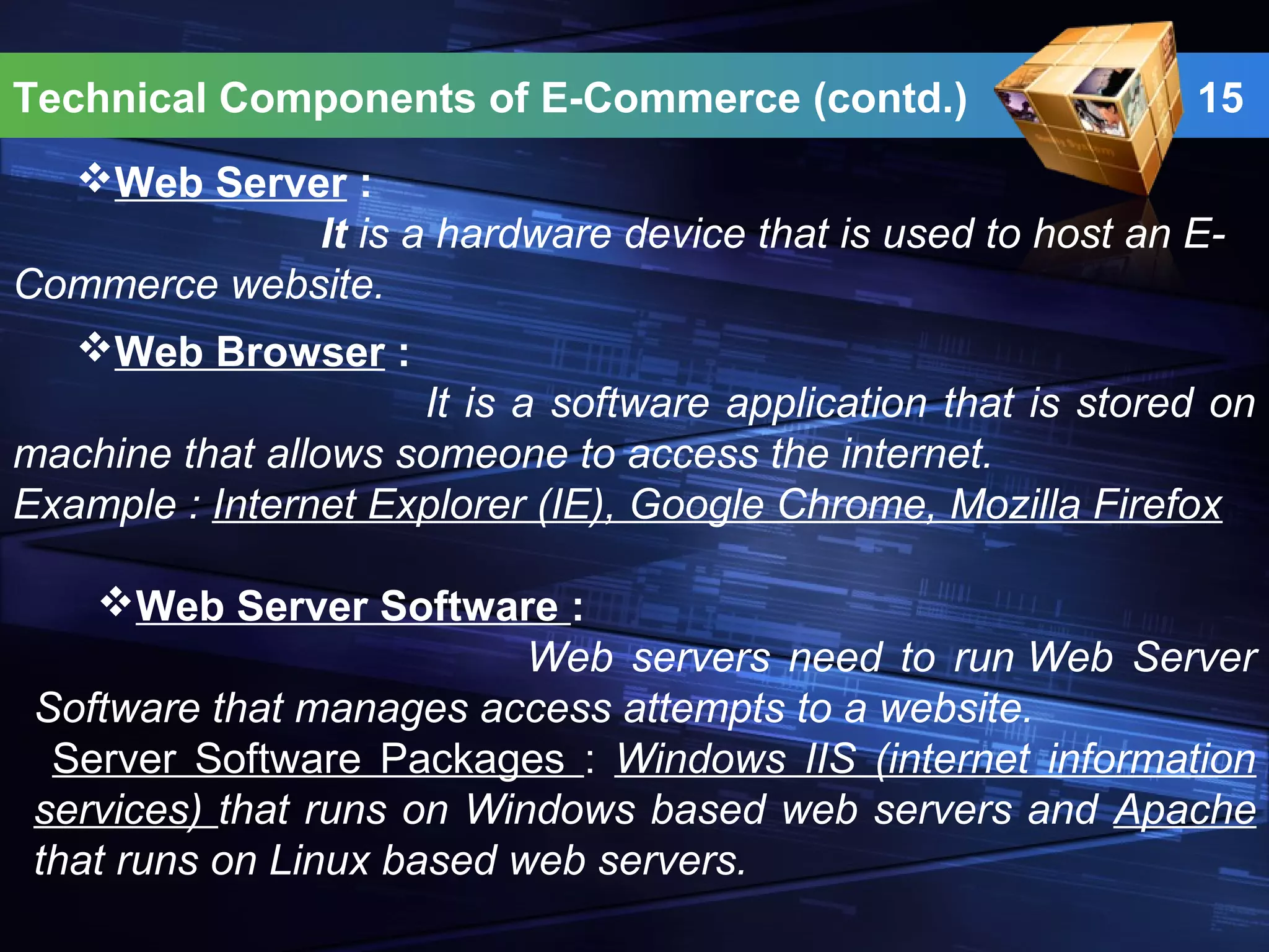 Technical Components of E-Commerce (contd.) 15
Web Server :
It is a hardware device that is used to host an E-
Commerce website.
Web Browser :
It is a software application that is stored on
machine that allows someone to access the internet.
Example : Internet Explorer (IE), Google Chrome, Mozilla Firefox
Web Server Software :
Web servers need to run Web Server
Software that manages access attempts to a website.
Server Software Packages : Windows IIS (internet information
services) that runs on Windows based web servers and Apache
that runs on Linux based web servers.
 