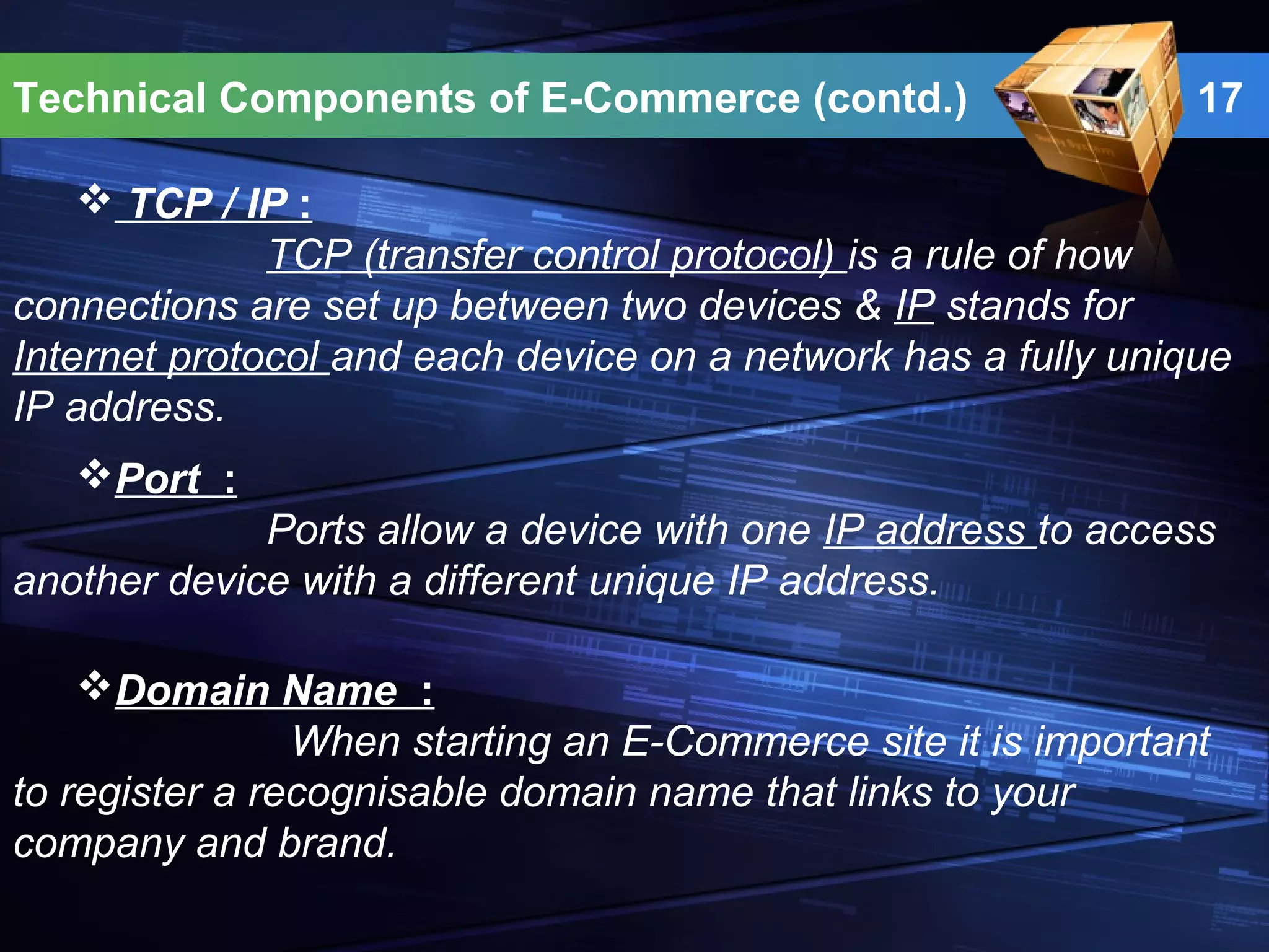 Technical Components of E-Commerce (contd.) 17
 TCP / IP :
TCP (transfer control protocol) is a rule of how
connections are set up between two devices & IP stands for
Internet protocol and each device on a network has a fully unique
IP address.
Port :
Ports allow a device with one IP address to access
another device with a different unique IP address.
Domain Name :
When starting an E-Commerce site it is important
to register a recognisable domain name that links to your
company and brand.
 