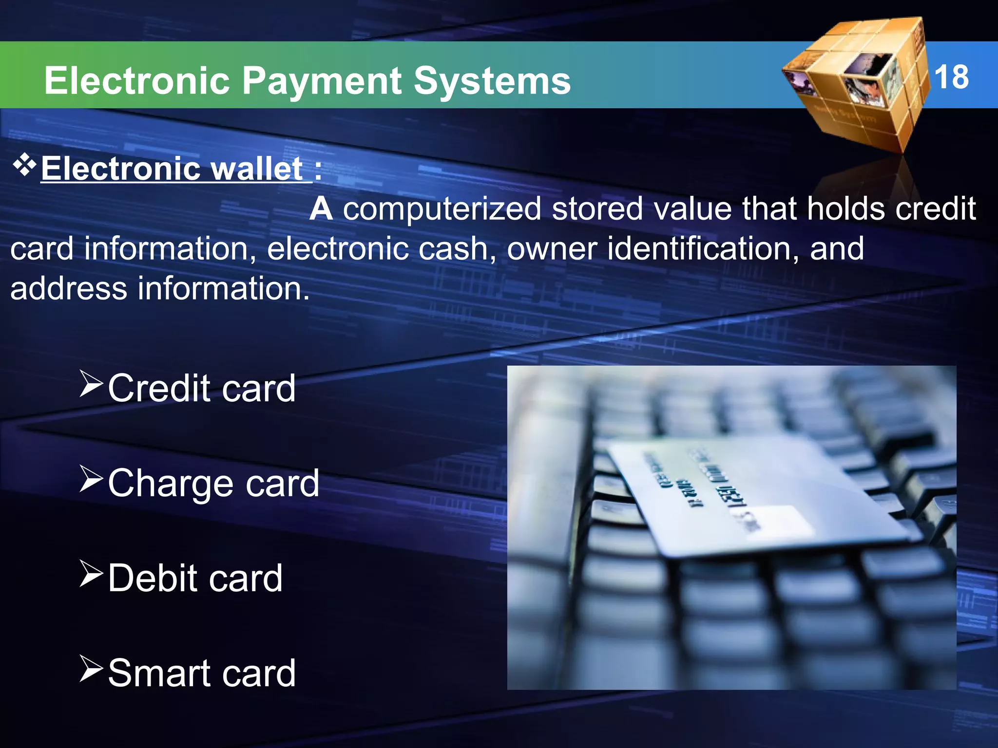 18Electronic Payment Systems
Electronic wallet :
A computerized stored value that holds credit
card information, electronic cash, owner identification, and
address information.
Credit card
Charge card
Debit card
Smart card
 