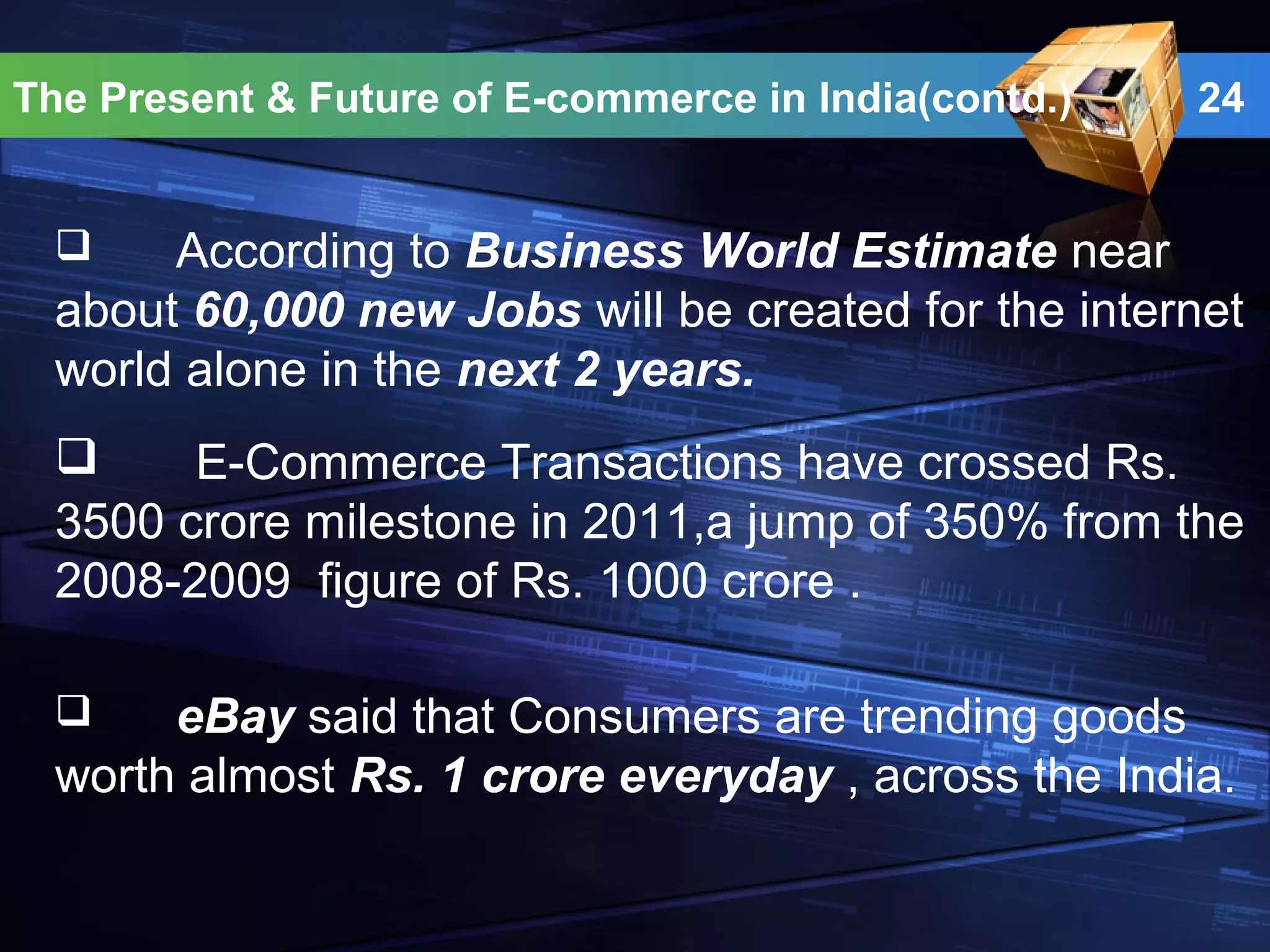 24
 According to Business World Estimate near
about 60,000 new Jobs will be created for the internet
world alone in the next 2 years.
The Present & Future of E-commerce in India(contd.)
 E-Commerce Transactions have crossed Rs.
3500 crore milestone in 2011,a jump of 350% from the
2008-2009 figure of Rs. 1000 crore .
 eBay said that Consumers are trending goods
worth almost Rs. 1 crore everyday , across the India.
 