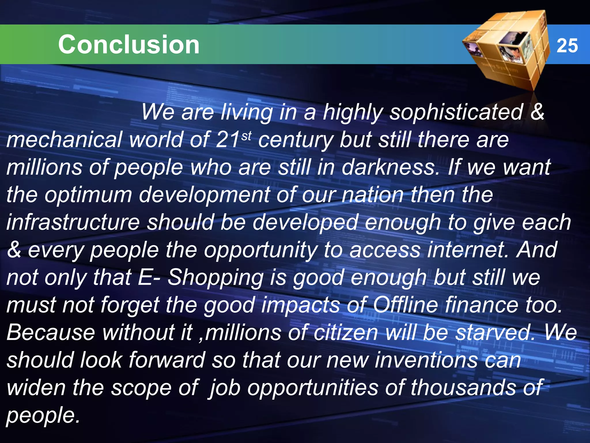 Conclusion 25
We are living in a highly sophisticated &
mechanical world of 21st
century but still there are
millions of people who are still in darkness. If we want
the optimum development of our nation then the
infrastructure should be developed enough to give each
& every people the opportunity to access internet. And
not only that E- Shopping is good enough but still we
must not forget the good impacts of Offline finance too.
Because without it ,millions of citizen will be starved. We
should look forward so that our new inventions can
widen the scope of job opportunities of thousands of
people.
 