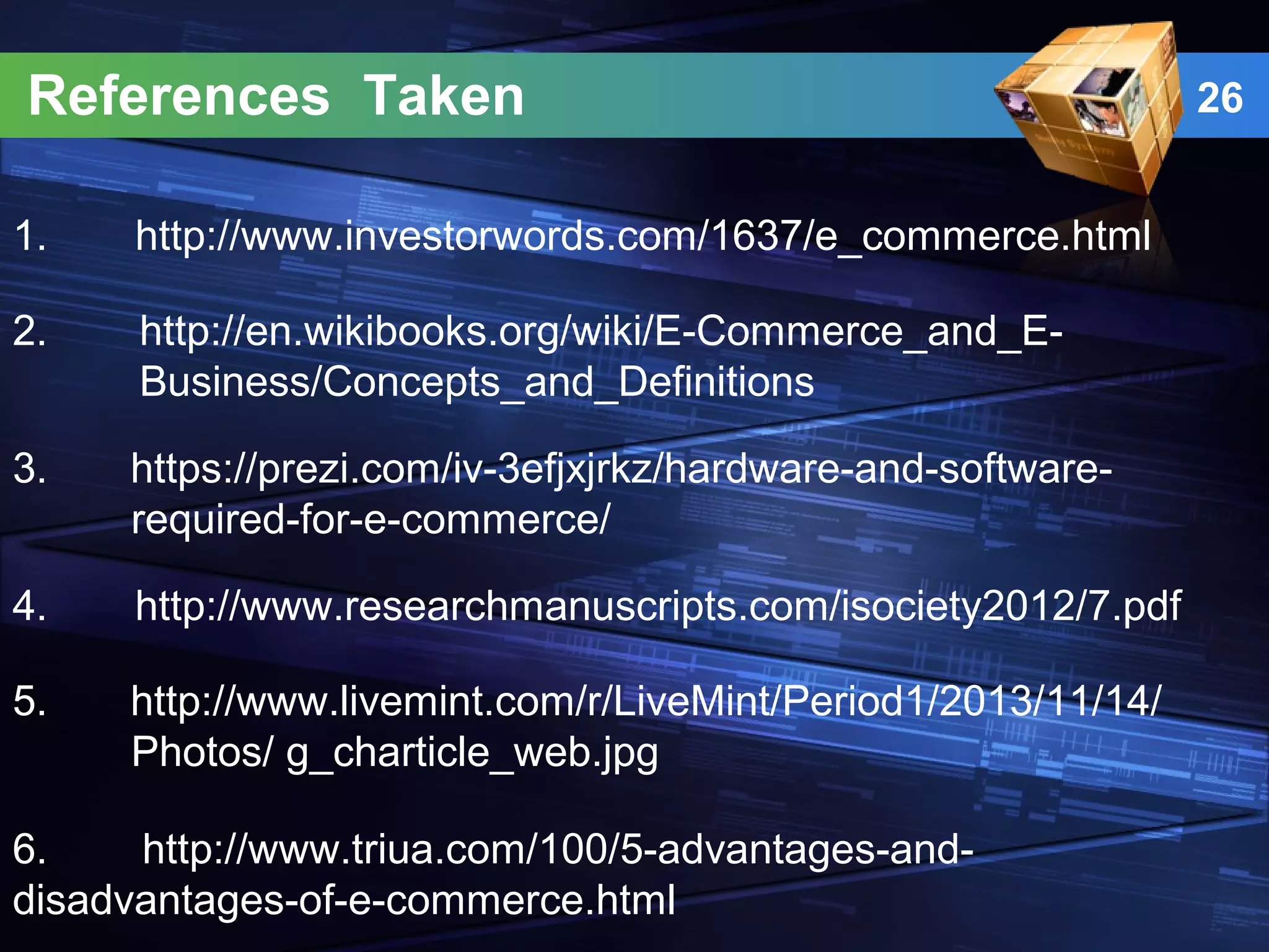References Taken
1. http://www.investorwords.com/1637/e_commerce.html
3. https://prezi.com/iv-3efjxjrkz/hardware-and-software-
required-for-e-commerce/
2. http://en.wikibooks.org/wiki/E-Commerce_and_E-
Business/Concepts_and_Definitions
4. http://www.researchmanuscripts.com/isociety2012/7.pdf
5. http://www.livemint.com/r/LiveMint/Period1/2013/11/14/
Photos/ g_charticle_web.jpg
6. http://www.triua.com/100/5-advantages-and-
disadvantages-of-e-commerce.html
26
 