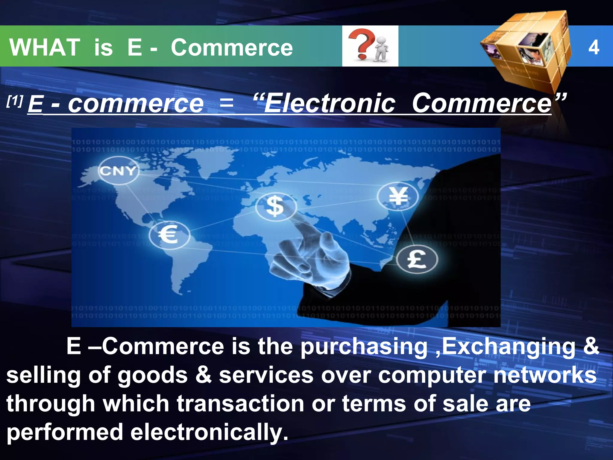 WHAT is E - Commerce 4
[1]
E - commerce = “Electronic Commerce”
E –Commerce is the purchasing ,Exchanging &
selling of goods & services over computer networks
through which transaction or terms of sale are
performed electronically.
 