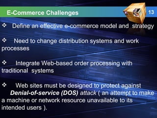 13
 Define an effective e-commerce model and strategy
 Need to change distribution systems and work
processes
 Integrate Web-based order processing with
traditional systems
 Web sites must be designed to protect against
Denial-of-service (DOS) attack ( an attempt to make
a machine or network resource unavailable to its
intended users ).
E-Commerce Challenges
 