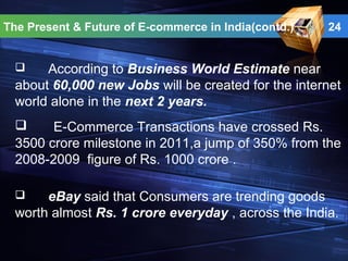 24
 According to Business World Estimate near
about 60,000 new Jobs will be created for the internet
world alone in the next 2 years.
The Present & Future of E-commerce in India(contd.)
 E-Commerce Transactions have crossed Rs.
3500 crore milestone in 2011,a jump of 350% from the
2008-2009 figure of Rs. 1000 crore .
 eBay said that Consumers are trending goods
worth almost Rs. 1 crore everyday , across the India.
 
