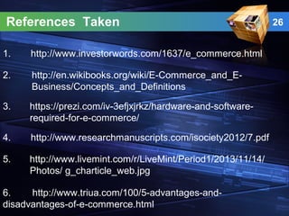 References Taken
1. http://www.investorwords.com/1637/e_commerce.html
3. https://prezi.com/iv-3efjxjrkz/hardware-and-software-
required-for-e-commerce/
2. http://en.wikibooks.org/wiki/E-Commerce_and_E-
Business/Concepts_and_Definitions
4. http://www.researchmanuscripts.com/isociety2012/7.pdf
5. http://www.livemint.com/r/LiveMint/Period1/2013/11/14/
Photos/ g_charticle_web.jpg
6. http://www.triua.com/100/5-advantages-and-
disadvantages-of-e-commerce.html
26
 