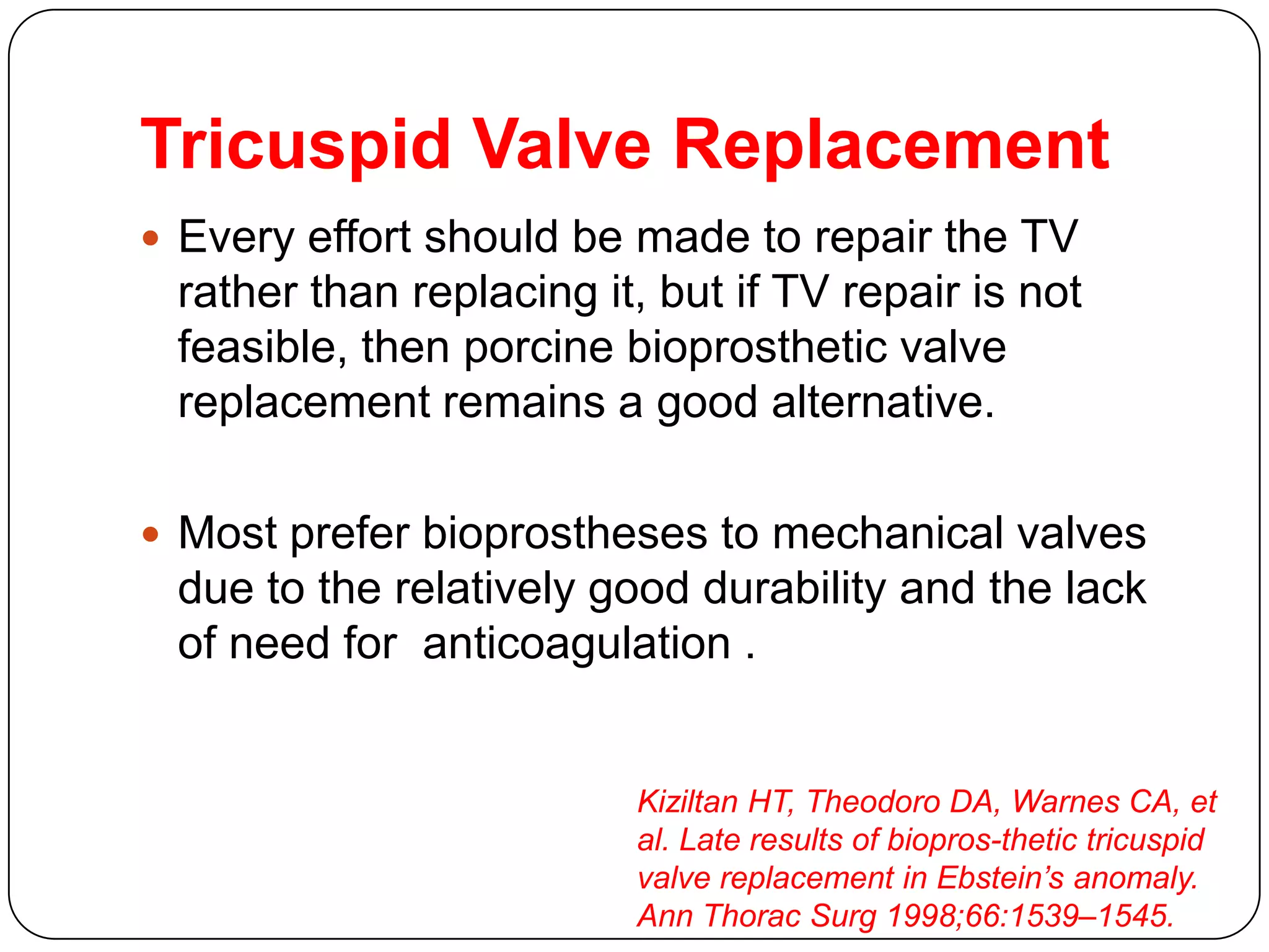 Tricuspid Valve Replacement
 Every effort should be made to repair the TV
rather than replacing it, but if TV repair is not
feasible, then porcine bioprosthetic valve
replacement remains a good alternative.
 Most prefer bioprostheses to mechanical valves
due to the relatively good durability and the lack
of need for anticoagulation .
Kiziltan HT, Theodoro DA, Warnes CA, et
al. Late results of biopros-thetic tricuspid
valve replacement in Ebstein’s anomaly.
Ann Thorac Surg 1998;66:1539–1545.
 