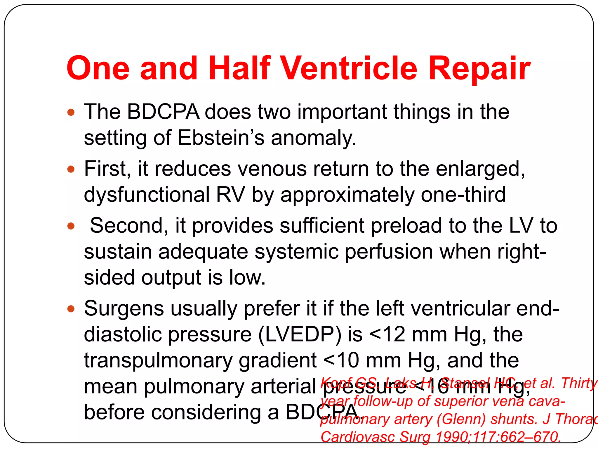 One and Half Ventricle Repair
 The BDCPA does two important things in the
setting of Ebstein’s anomaly.
 First, it reduces venous return to the enlarged,
dysfunctional RV by approximately one-third
 Second, it provides sufficient preload to the LV to
sustain adequate systemic perfusion when right-
sided output is low.
 Surgens usually prefer it if the left ventricular end-
diastolic pressure (LVEDP) is <12 mm Hg, the
transpulmonary gradient <10 mm Hg, and the
mean pulmonary arterial pressure <16 mm Hg,
before considering a BDCPA.
Kopf GS, Laks H, Stansel HC, et al. Thirty-
year follow-up of superior vena cava-
pulmonary artery (Glenn) shunts. J Thorac
Cardiovasc Surg 1990;117:662–670.
 