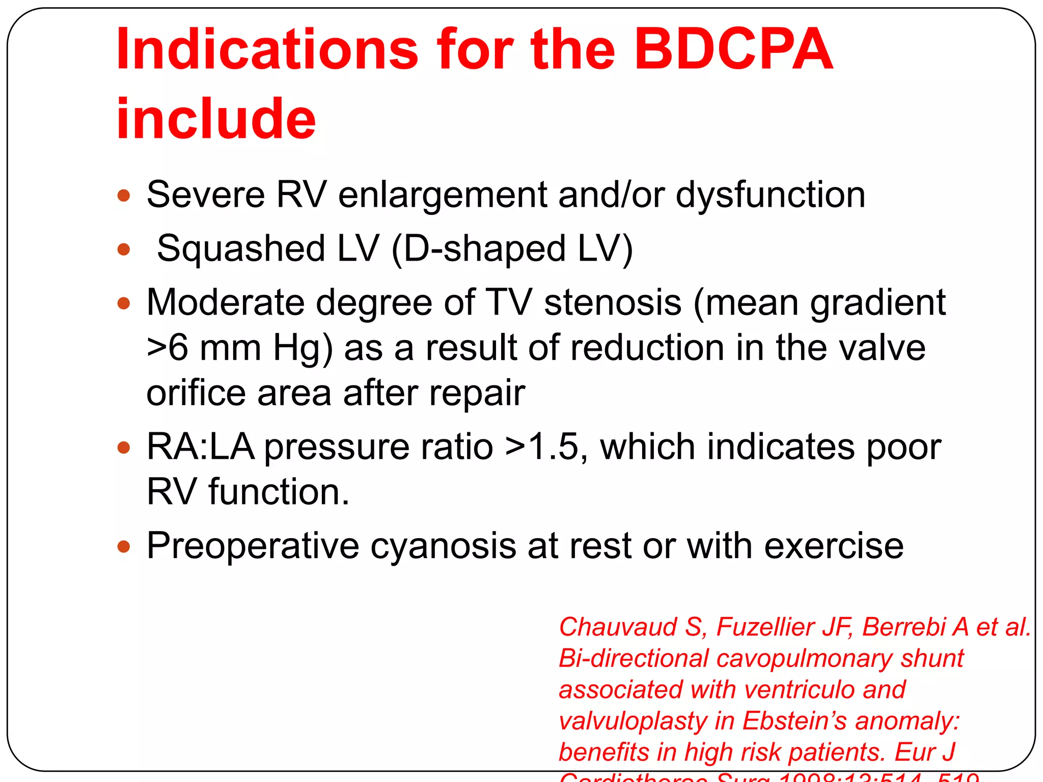 Indications for the BDCPA
include
 Severe RV enlargement and/or dysfunction
 Squashed LV (D-shaped LV)
 Moderate degree of TV stenosis (mean gradient
>6 mm Hg) as a result of reduction in the valve
orifice area after repair
 RA:LA pressure ratio >1.5, which indicates poor
RV function.
 Preoperative cyanosis at rest or with exercise
Chauvaud S, Fuzellier JF, Berrebi A et al.
Bi-directional cavopulmonary shunt
associated with ventriculo and
valvuloplasty in Ebstein’s anomaly:
benefits in high risk patients. Eur J
 