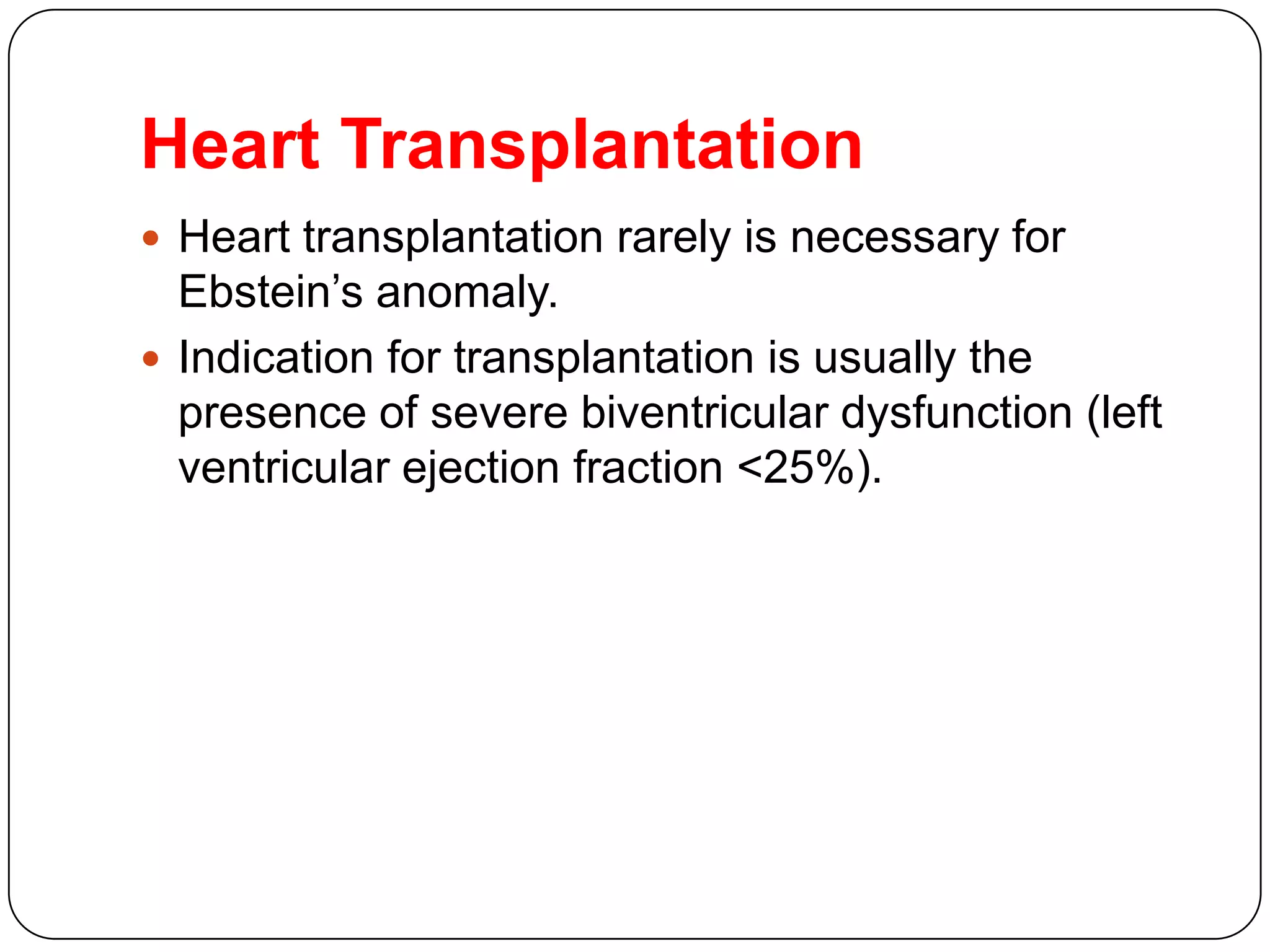 Heart Transplantation
 Heart transplantation rarely is necessary for
Ebstein’s anomaly.
 Indication for transplantation is usually the
presence of severe biventricular dysfunction (left
ventricular ejection fraction <25%).
 