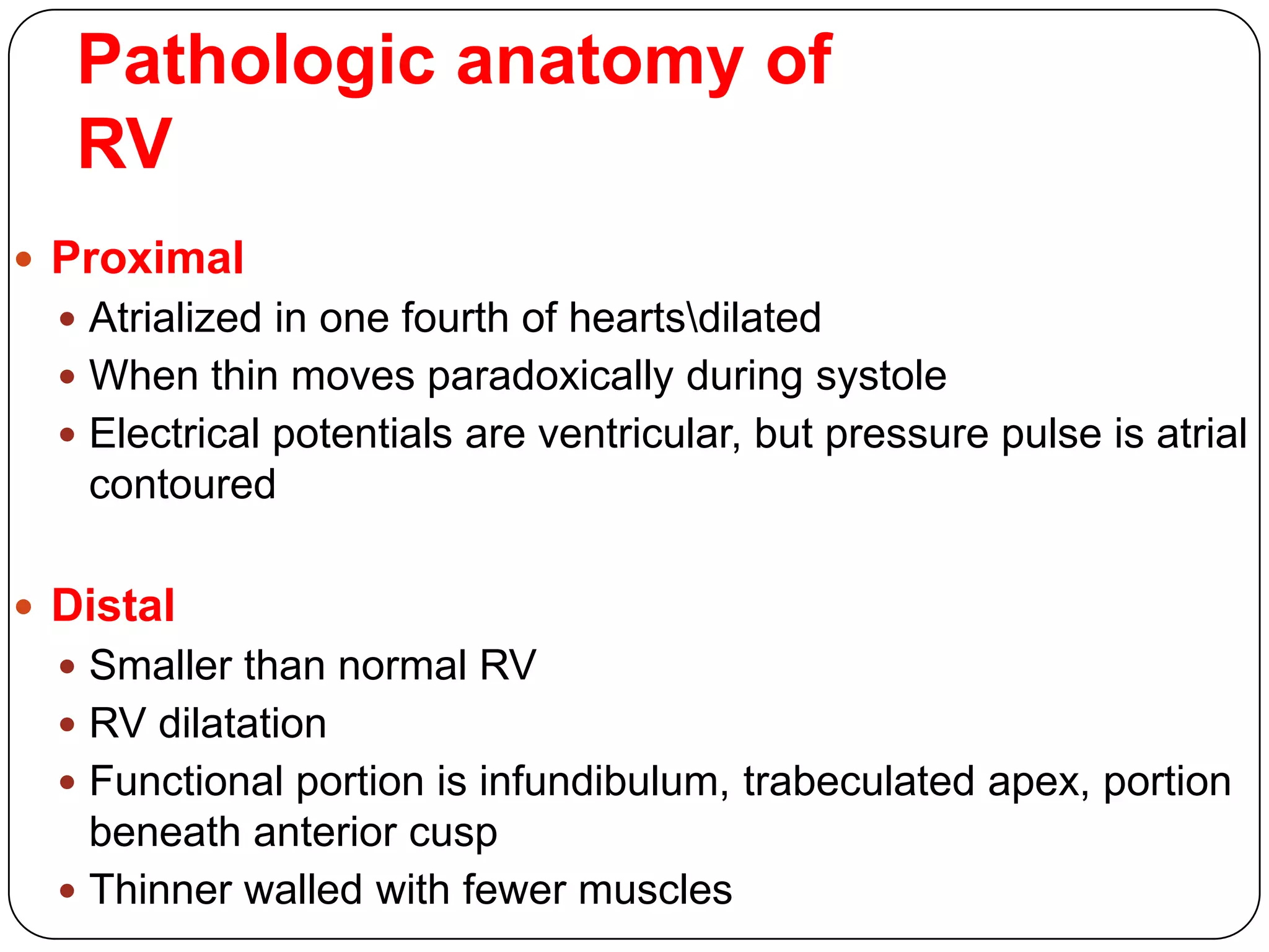 Pathologic anatomy of
RV
 Proximal
 Atrialized in one fourth of heartsdilated
 When thin moves paradoxically during systole
 Electrical potentials are ventricular, but pressure pulse is atrial
contoured
 Distal
 Smaller than normal RV
 RV dilatation
 Functional portion is infundibulum, trabeculated apex, portion
beneath anterior cusp
 Thinner walled with fewer muscles
 