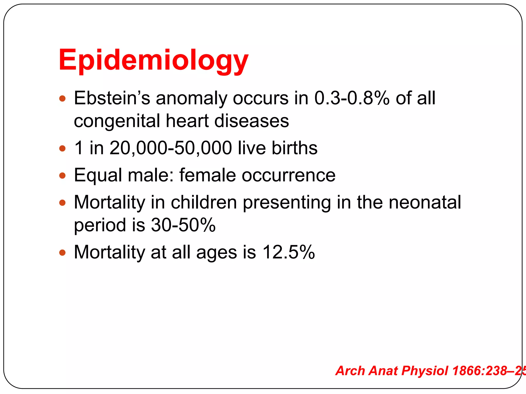Epidemiology
 Ebstein’s anomaly occurs in 0.3-0.8% of all
congenital heart diseases
 1 in 20,000-50,000 live births
 Equal male: female occurrence
 Mortality in children presenting in the neonatal
period is 30-50%
 Mortality at all ages is 12.5%
Arch Anat Physiol 1866:238–25
 