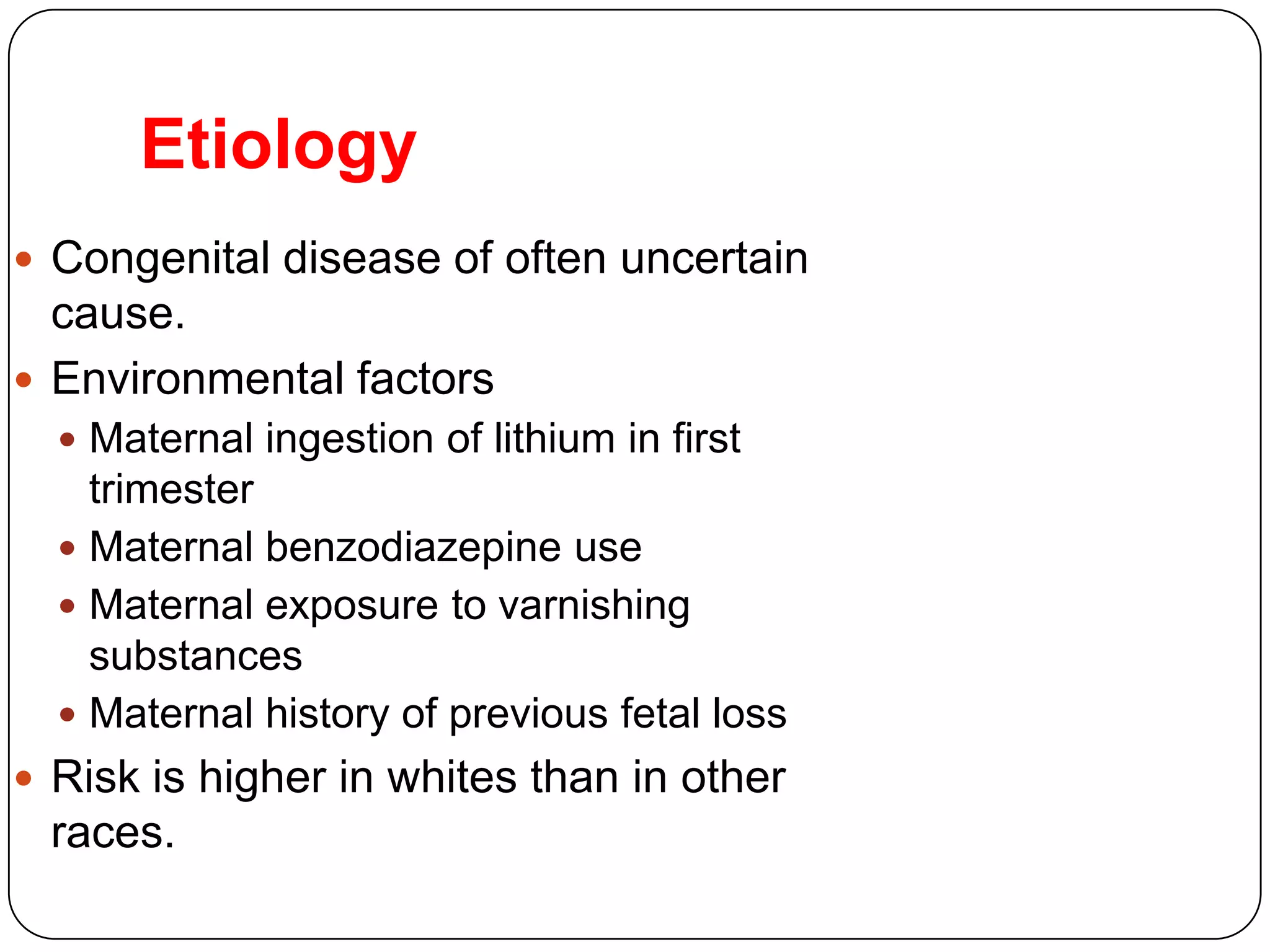 Etiology
 Congenital disease of often uncertain
cause.
 Environmental factors
 Maternal ingestion of lithium in first
trimester
 Maternal benzodiazepine use
 Maternal exposure to varnishing
substances
 Maternal history of previous fetal loss
 Risk is higher in whites than in other
races.
 