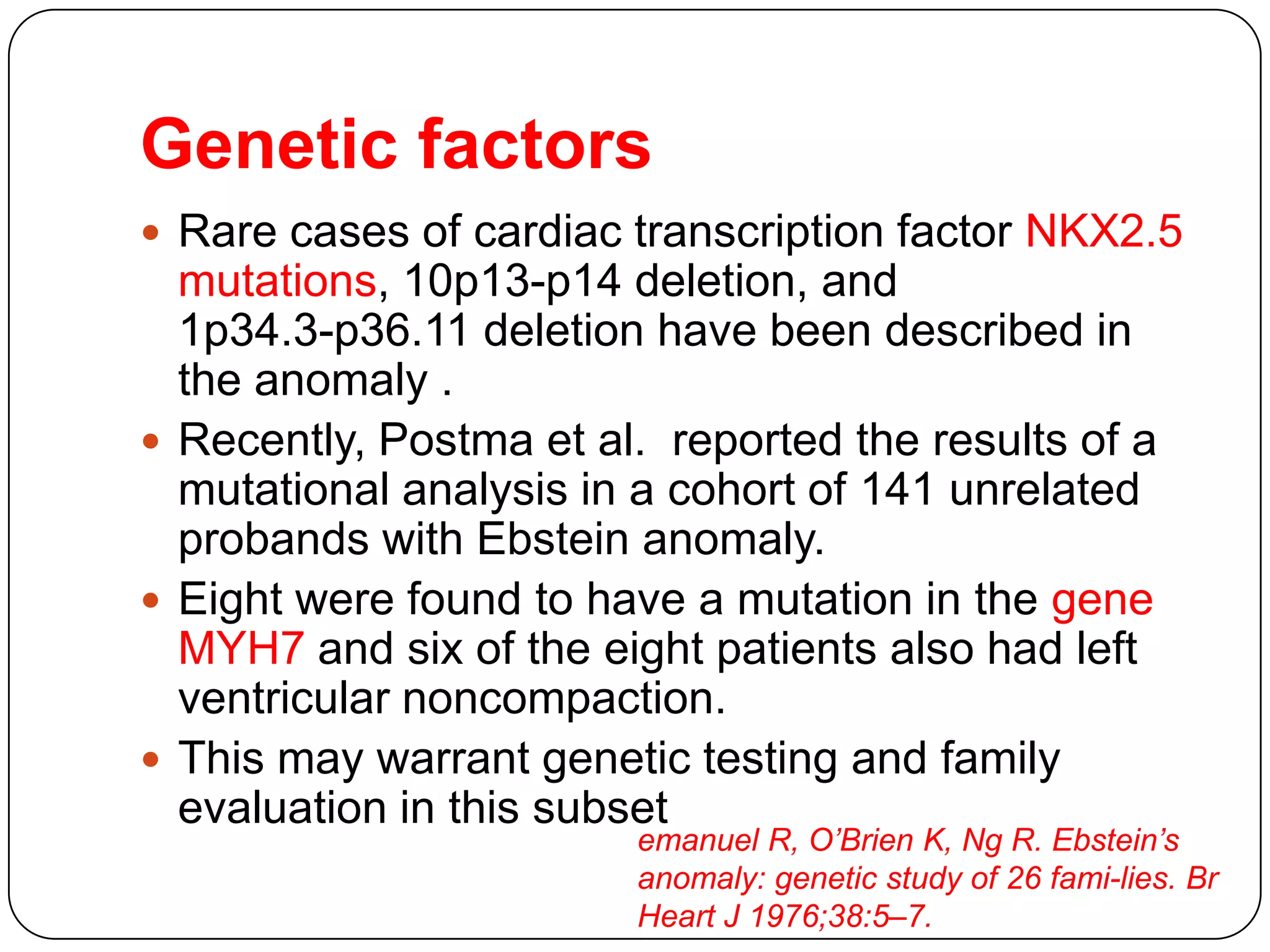 Genetic factors
 Rare cases of cardiac transcription factor NKX2.5
mutations, 10p13-p14 deletion, and
1p34.3-p36.11 deletion have been described in
the anomaly .
 Recently, Postma et al. reported the results of a
mutational analysis in a cohort of 141 unrelated
probands with Ebstein anomaly.
 Eight were found to have a mutation in the gene
MYH7 and six of the eight patients also had left
ventricular noncompaction.
 This may warrant genetic testing and family
evaluation in this subset
emanuel R, O’Brien K, Ng R. Ebstein’s
anomaly: genetic study of 26 fami-lies. Br
Heart J 1976;38:5–7.
 