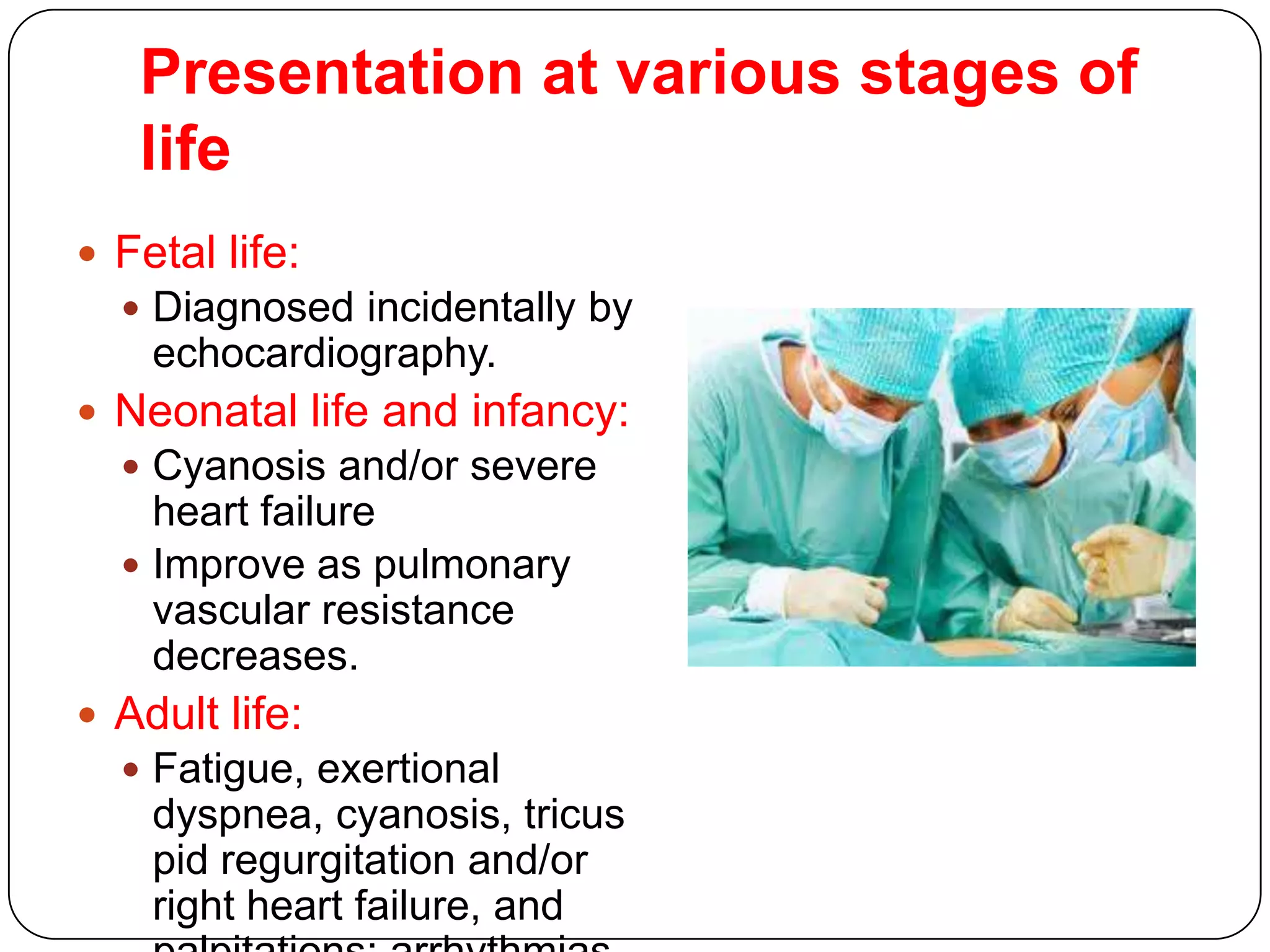 Presentation at various stages of
life
 Fetal life:
 Diagnosed incidentally by
echocardiography.
 Neonatal life and infancy:
 Cyanosis and/or severe
heart failure
 Improve as pulmonary
vascular resistance
decreases.
 Adult life:
 Fatigue, exertional
dyspnea, cyanosis, tricus
pid regurgitation and/or
right heart failure, and
 