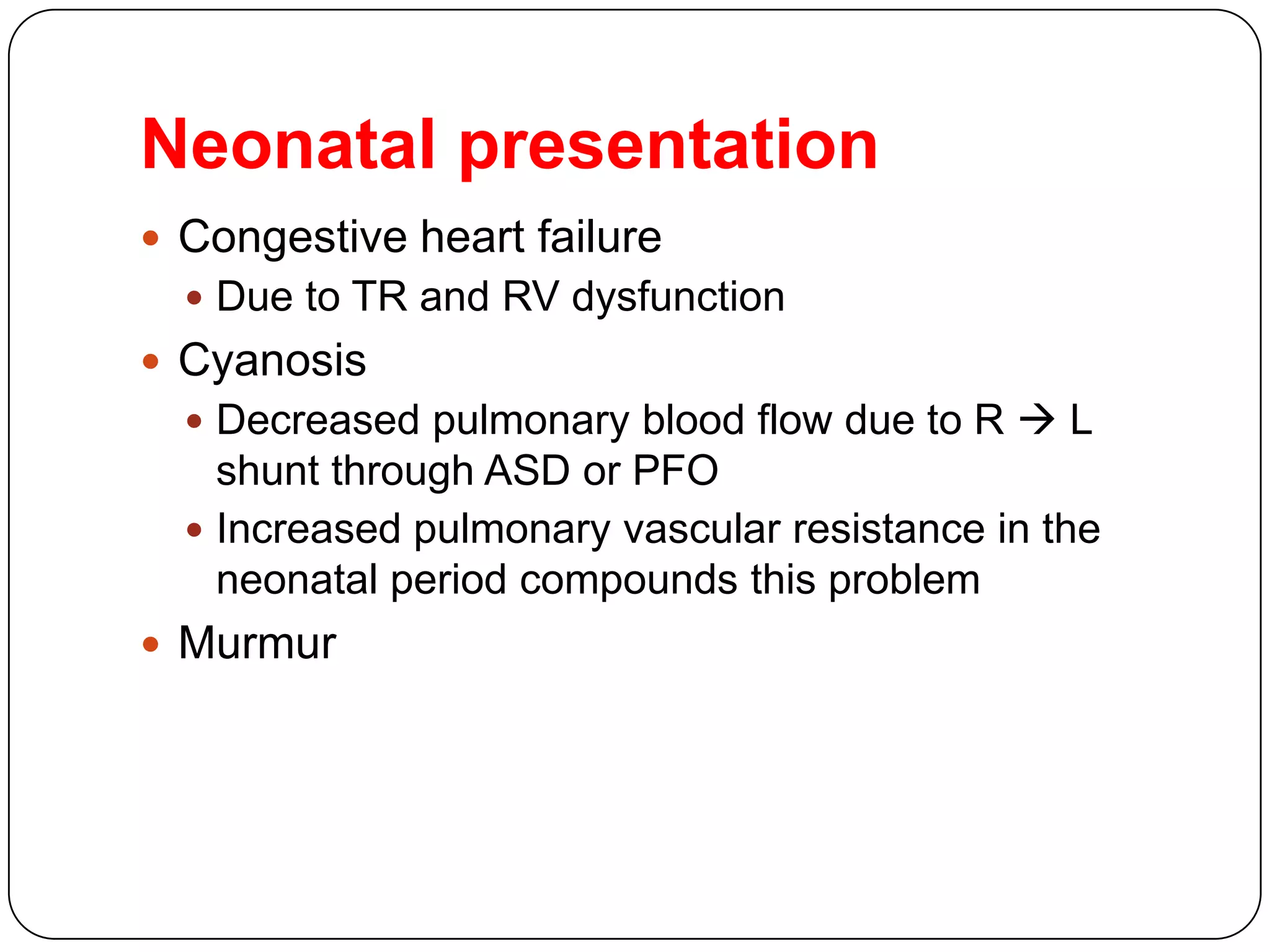 Neonatal presentation
 Congestive heart failure
 Due to TR and RV dysfunction
 Cyanosis
 Decreased pulmonary blood flow due to R  L
shunt through ASD or PFO
 Increased pulmonary vascular resistance in the
neonatal period compounds this problem
 Murmur
 