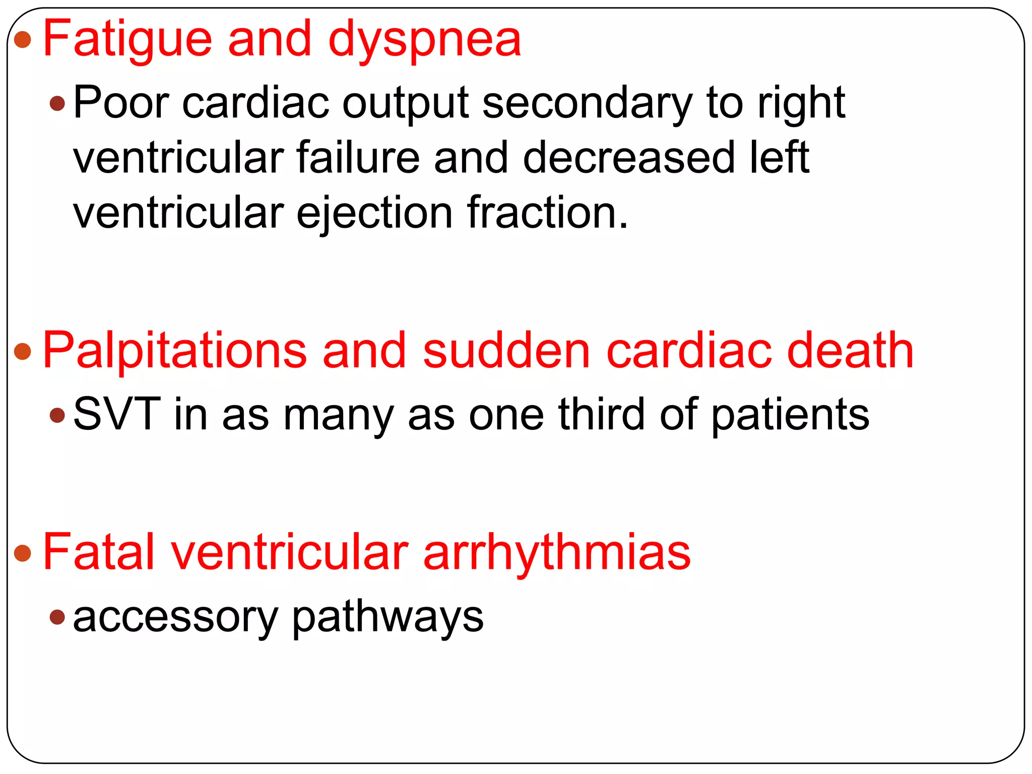  Fatigue and dyspnea
Poor cardiac output secondary to right
ventricular failure and decreased left
ventricular ejection fraction.
 Palpitations and sudden cardiac death
SVT in as many as one third of patients
 Fatal ventricular arrhythmias
accessory pathways
 