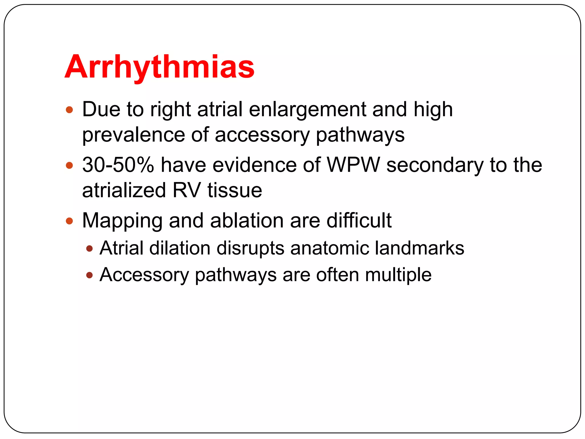 Arrhythmias
 Due to right atrial enlargement and high
prevalence of accessory pathways
 30-50% have evidence of WPW secondary to the
atrialized RV tissue
 Mapping and ablation are difficult
 Atrial dilation disrupts anatomic landmarks
 Accessory pathways are often multiple
 