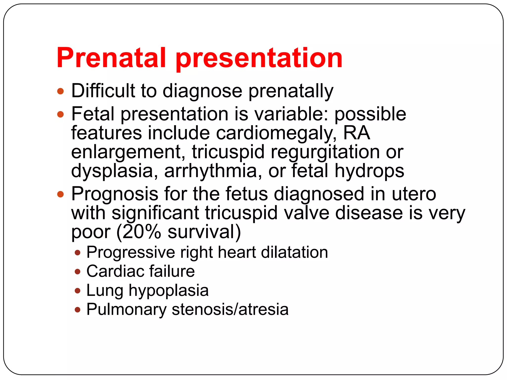 Prenatal presentation
 Difficult to diagnose prenatally
 Fetal presentation is variable: possible
features include cardiomegaly, RA
enlargement, tricuspid regurgitation or
dysplasia, arrhythmia, or fetal hydrops
 Prognosis for the fetus diagnosed in utero
with significant tricuspid valve disease is very
poor (20% survival)
 Progressive right heart dilatation
 Cardiac failure
 Lung hypoplasia
 Pulmonary stenosis/atresia
 