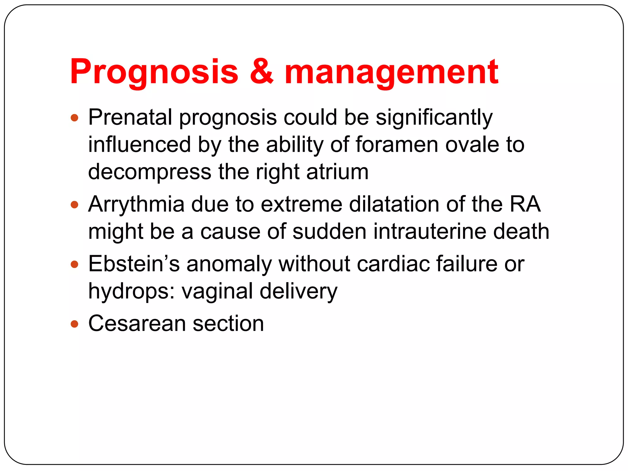 Prognosis & management
 Prenatal prognosis could be significantly
influenced by the ability of foramen ovale to
decompress the right atrium
 Arrythmia due to extreme dilatation of the RA
might be a cause of sudden intrauterine death
 Ebstein’s anomaly without cardiac failure or
hydrops: vaginal delivery
 Cesarean section
 
