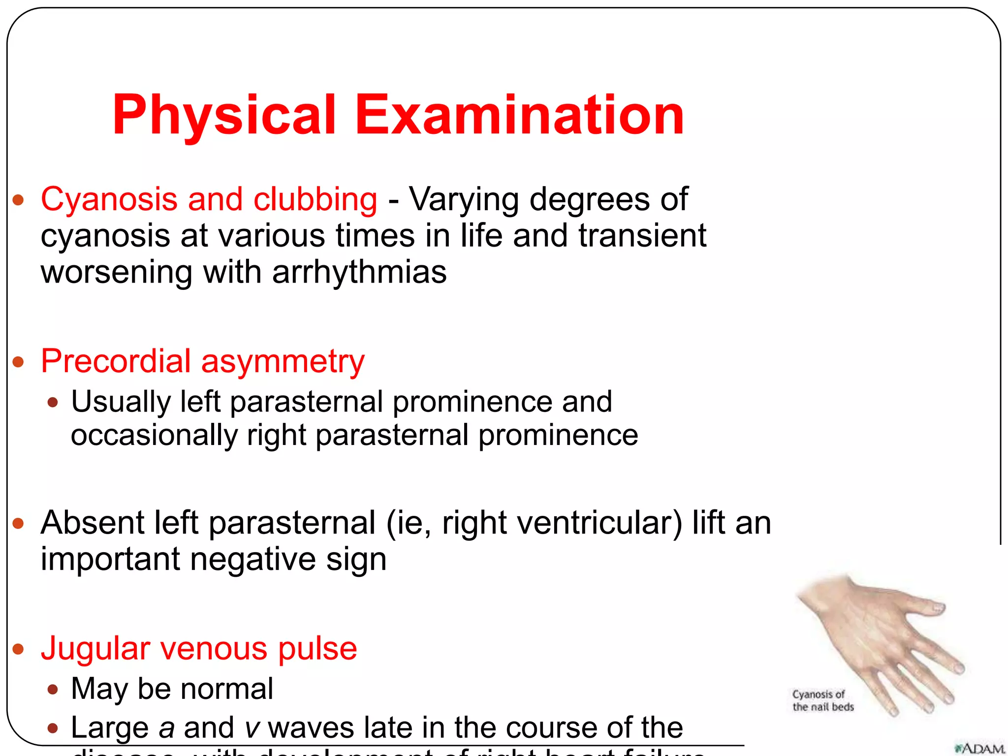 Physical Examination
 Cyanosis and clubbing - Varying degrees of
cyanosis at various times in life and transient
worsening with arrhythmias
 Precordial asymmetry
 Usually left parasternal prominence and
occasionally right parasternal prominence
 Absent left parasternal (ie, right ventricular) lift an
important negative sign
 Jugular venous pulse
 May be normal
 Large a and v waves late in the course of the
 