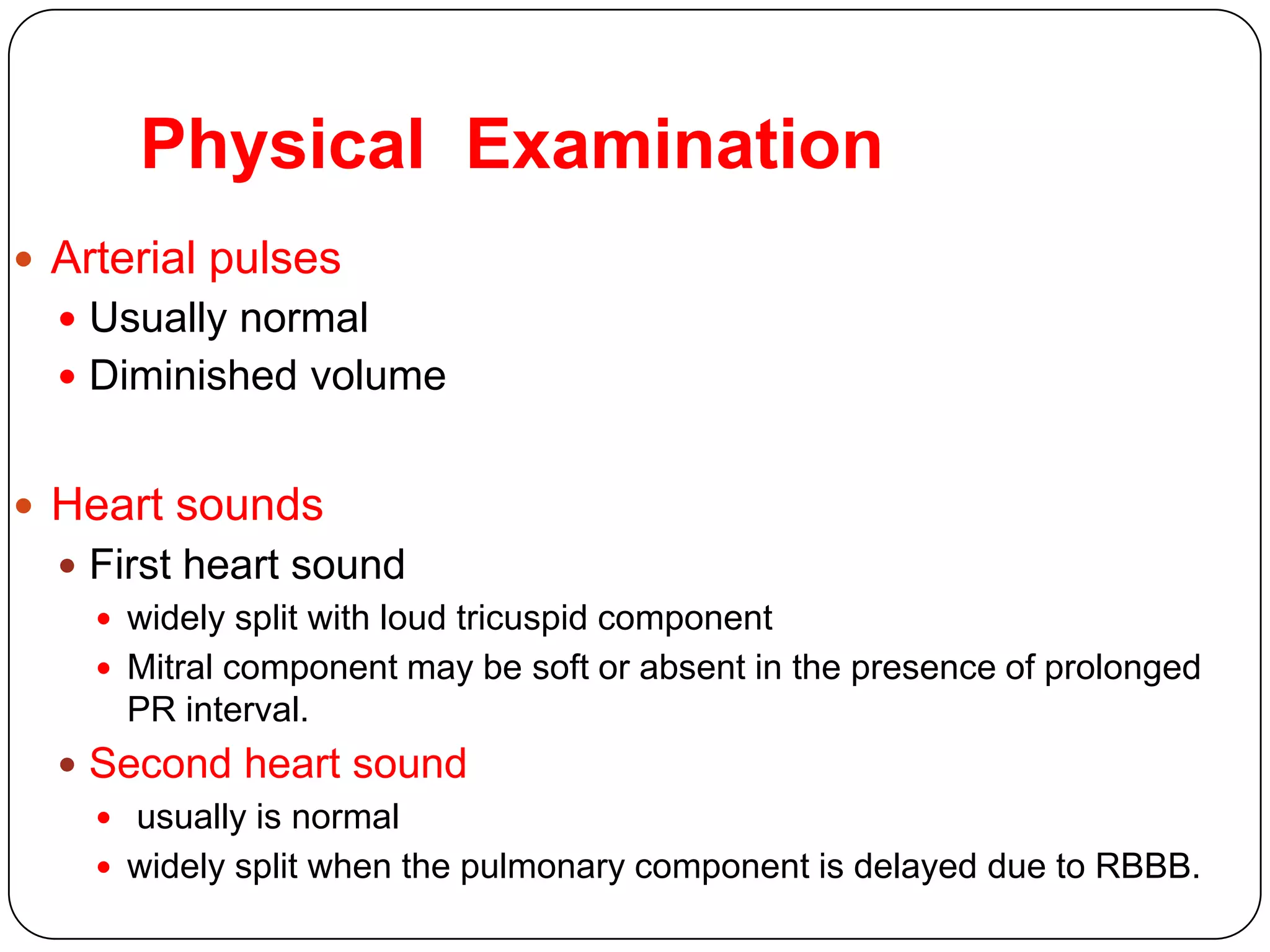 Physical Examination
 Arterial pulses
 Usually normal
 Diminished volume
 Heart sounds
 First heart sound
 widely split with loud tricuspid component
 Mitral component may be soft or absent in the presence of prolonged
PR interval.
 Second heart sound
 usually is normal
 widely split when the pulmonary component is delayed due to RBBB.
 